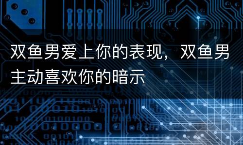 双鱼男爱上你的表现，双鱼男主动喜欢你的暗示