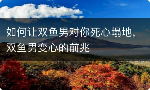 如何让双鱼男对你死心塌地，双鱼男变心的前兆