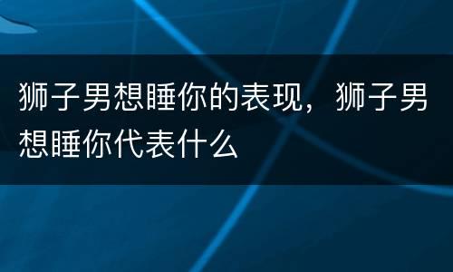 狮子男想睡你的表现，狮子男想睡你代表什么