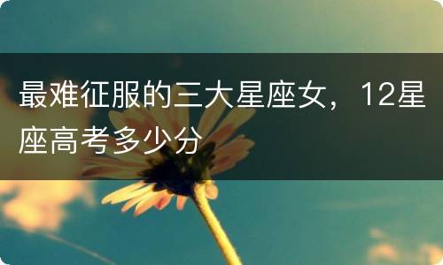 最难征服的三大星座女，12星座高考多少分