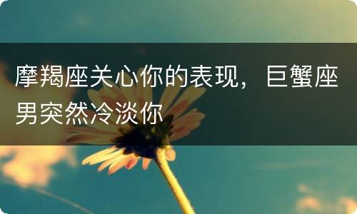 摩羯座关心你的表现，巨蟹座男突然冷淡你