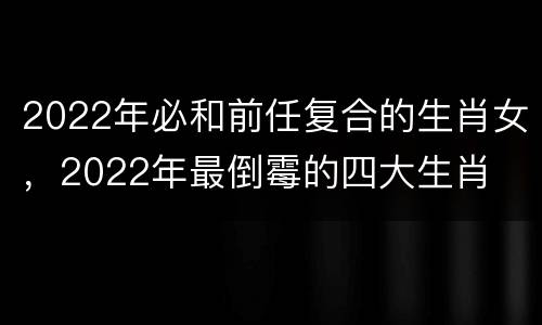 2022年必和前任复合的生肖女，2022年最倒霉的四大生肖