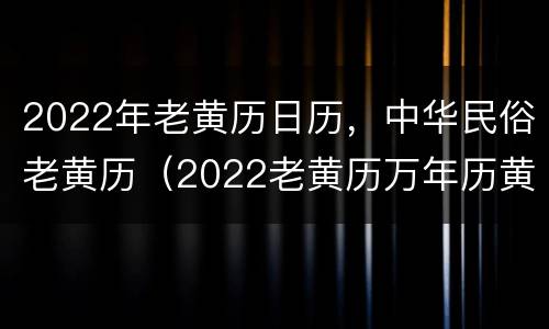 2022年老黄历日历，中华民俗老黄历（2022老黄历万年历黄道吉日查询）