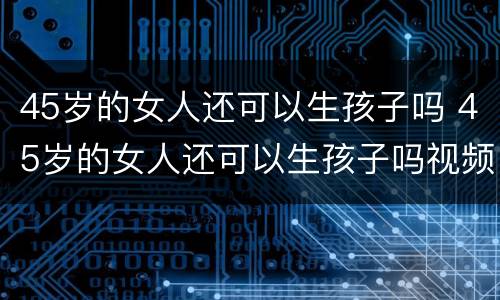 45岁的女人还可以生孩子吗 45岁的女人还可以生孩子吗视频