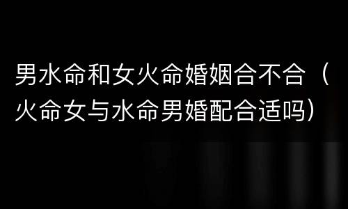 男水命和女火命婚姻合不合（火命女与水命男婚配合适吗）