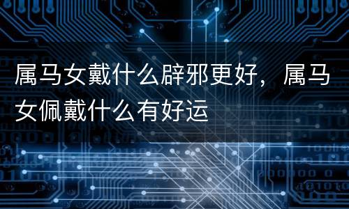 属马女戴什么辟邪更好，属马女佩戴什么有好运