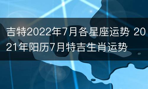 吉特2022年7月各星座运势 2021年阳历7月特吉生肖运势