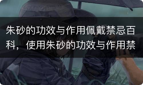 朱砂的功效与作用佩戴禁忌百科，使用朱砂的功效与作用禁忌