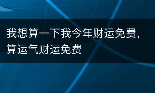 我想算一下我今年财运免费，算运气财运免费