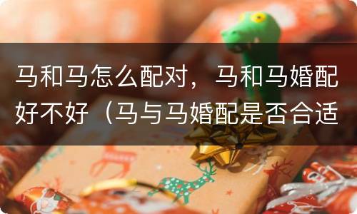 马和马怎么配对，马和马婚配好不好（马与马婚配是否合适）