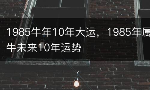1985牛年10年大运，1985年属牛未来10年运势