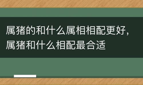 属猪的和什么属相相配更好，属猪和什么相配最合适