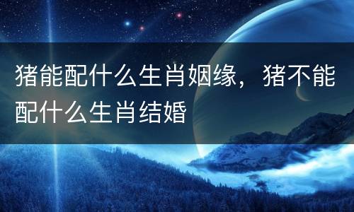 猪能配什么生肖姻缘，猪不能配什么生肖结婚