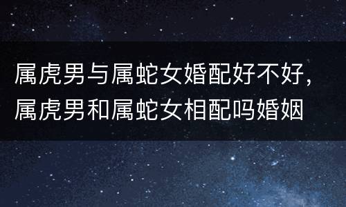 属虎男与属蛇女婚配好不好，属虎男和属蛇女相配吗婚姻