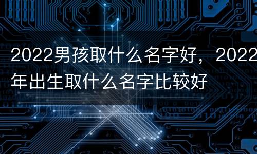 2022男孩取什么名字好，2022年出生取什么名字比较好