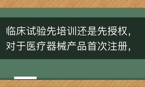 临床试验先培训还是先授权，对于医疗器械产品首次注册，是先申请临床试验，