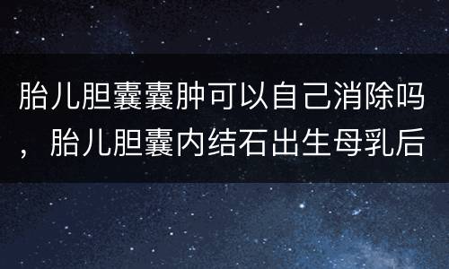 胎儿胆囊囊肿可以自己消除吗，胎儿胆囊内结石出生母乳后会自己会消失吗？