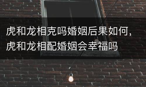 虎和龙相克吗婚姻后果如何，虎和龙相配婚姻会幸福吗