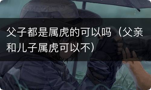 父子都是属虎的可以吗（父亲和儿子属虎可以不）