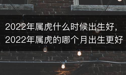 2022年属虎什么时候出生好，2022年属虎的哪个月出生更好
