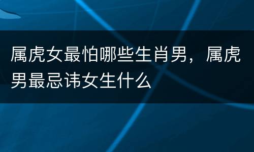 属虎女最怕哪些生肖男，属虎男最忌讳女生什么