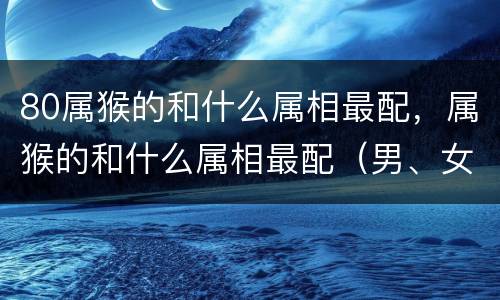 80属猴的和什么属相最配，属猴的和什么属相最配（男、女） 属