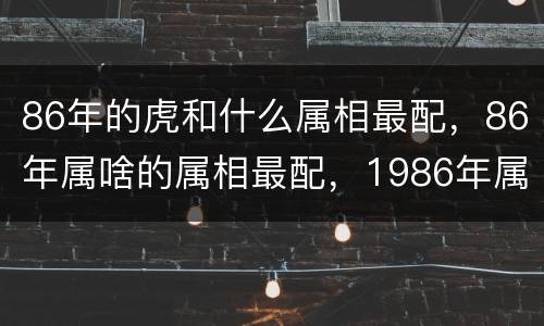 86年的虎和什么属相最配，86年属啥的属相最配，1986年属