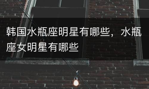 韩国水瓶座明星有哪些，水瓶座女明星有哪些