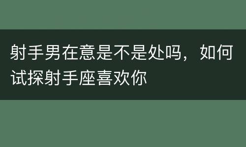 射手男在意是不是处吗，如何试探射手座喜欢你