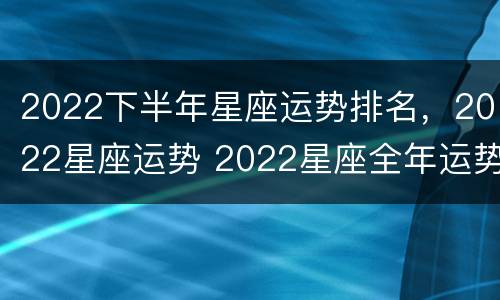 2022下半年星座运势排名，2022星座运势 2022星座全年运势