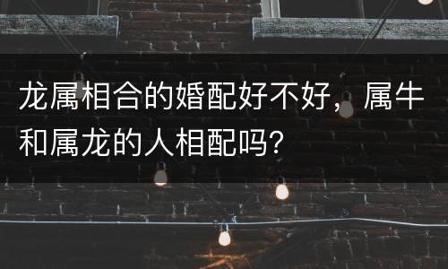 龙属相合的婚配好不好，属牛和属龙的人相配吗？