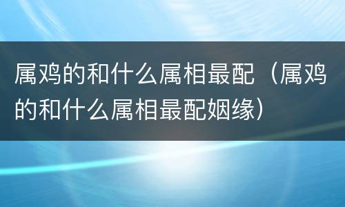 属鸡的和什么属相最配（属鸡的和什么属相最配姻缘）