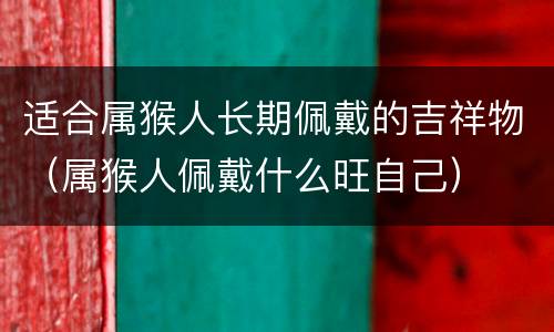 适合属猴人长期佩戴的吉祥物（属猴人佩戴什么旺自己）