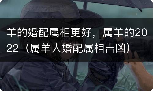 羊的婚配属相更好，属羊的2022（属羊人婚配属相吉凶）