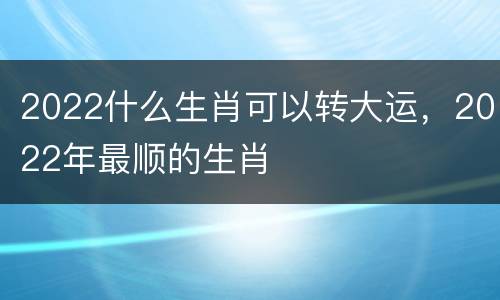 2022什么生肖可以转大运，2022年最顺的生肖