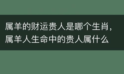 属羊的财运贵人是哪个生肖，属羊人生命中的贵人属什么