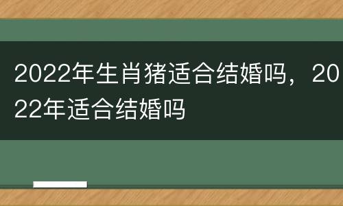2022年生肖猪适合结婚吗，2022年适合结婚吗