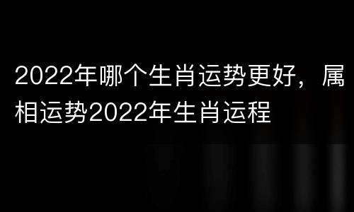 2022年哪个生肖运势更好，属相运势2022年生肖运程