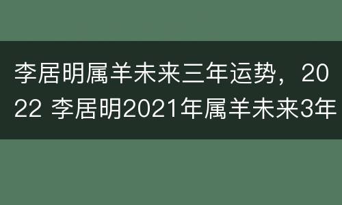 李居明属羊未来三年运势，2022 李居明2021年属羊未来3年运程