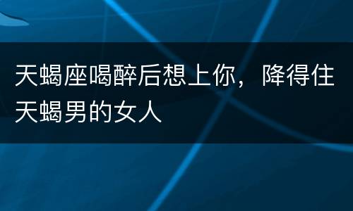天蝎座喝醉后想上你，降得住天蝎男的女人