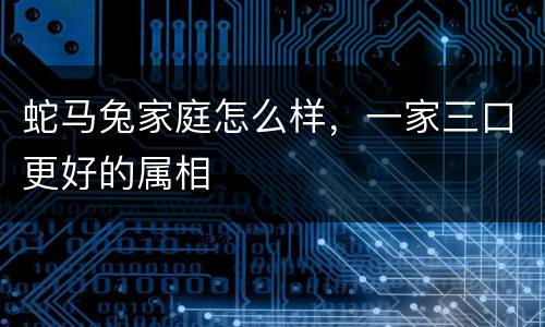 蛇马兔家庭怎么样，一家三口更好的属相