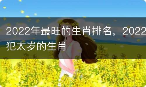 2022年最旺的生肖排名，2022犯太岁的生肖