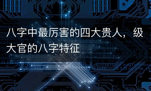 八字中最厉害的四大贵人，级大官的八字特征