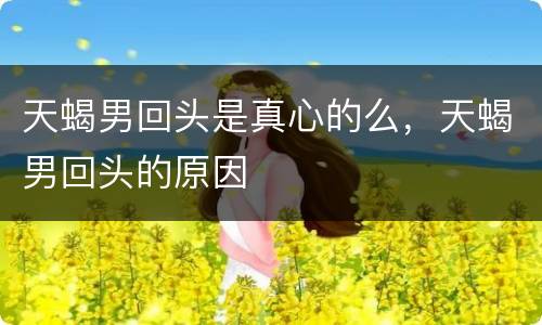 天蝎男回头是真心的么，天蝎男回头的原因