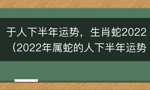 于人下半年运势，生肖蛇2022（2022年属蛇的人下半年运势怎么样?）