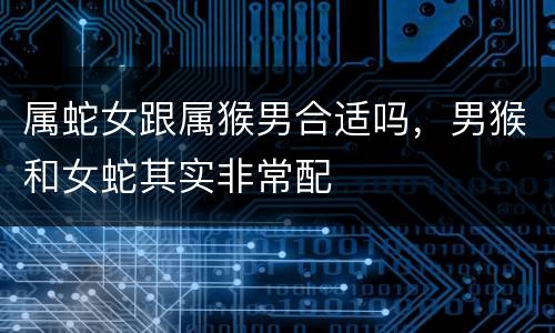 属蛇女跟属猴男合适吗，男猴和女蛇其实非常配