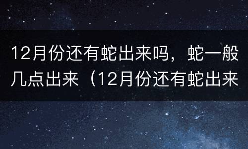 12月份还有蛇出来吗，蛇一般几点出来（12月份还有蛇出来吗,蛇一般几点出来呢）