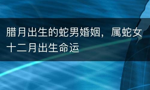 腊月出生的蛇男婚姻，属蛇女十二月出生命运