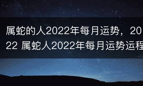 属蛇的人2022年每月运势，2022 属蛇人2022年每月运势运程每月卜易居