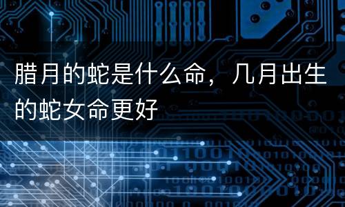 腊月的蛇是什么命，几月出生的蛇女命更好